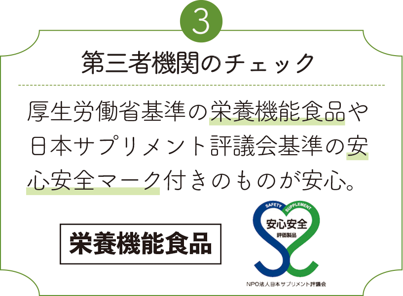 第三者機関のチェック 厚生労働省基準の栄養機能食品や日本サプリメント評議会基準の安心安全マーク付きのものが安心。栄養機能食品 安心安全